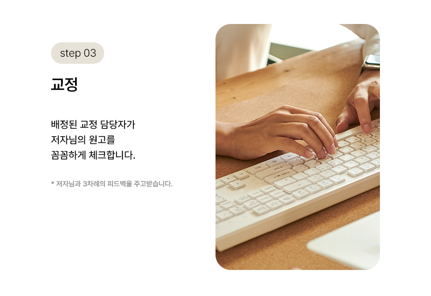 step 03. 교정 | 배정된 교정 담당자가 저자님의 원고를 꼼꼼하게 체크합니다. *저자님과 3차례 피드백을 주고받습니다.